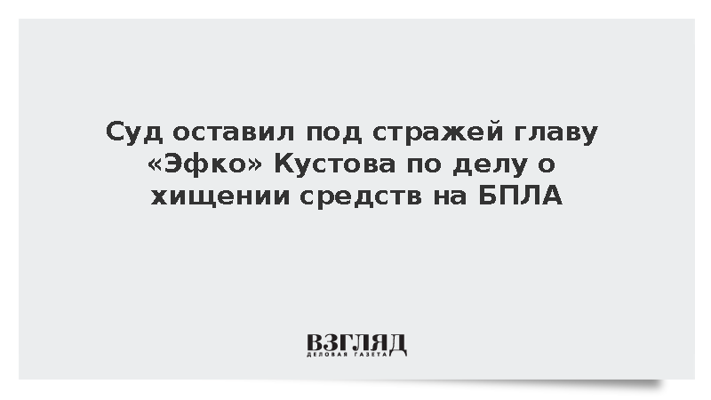 Суд оставил под стражей главу «Эфко» Кустова по делу о хищении средств на БПЛА