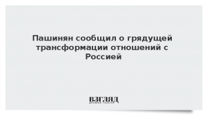 Пашинян сообщил о грядущей трансформации отношений с Россией