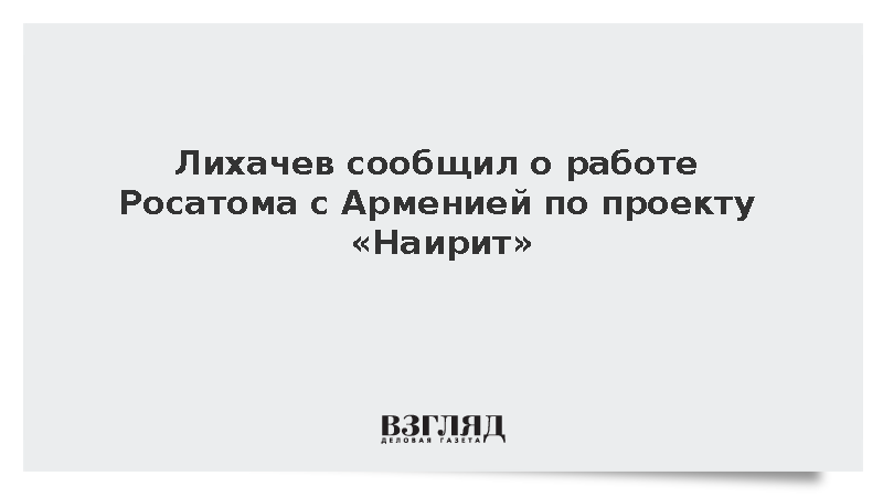 Лихачев сообщил о работе Росатома с Арменией над проектом «Наирит»