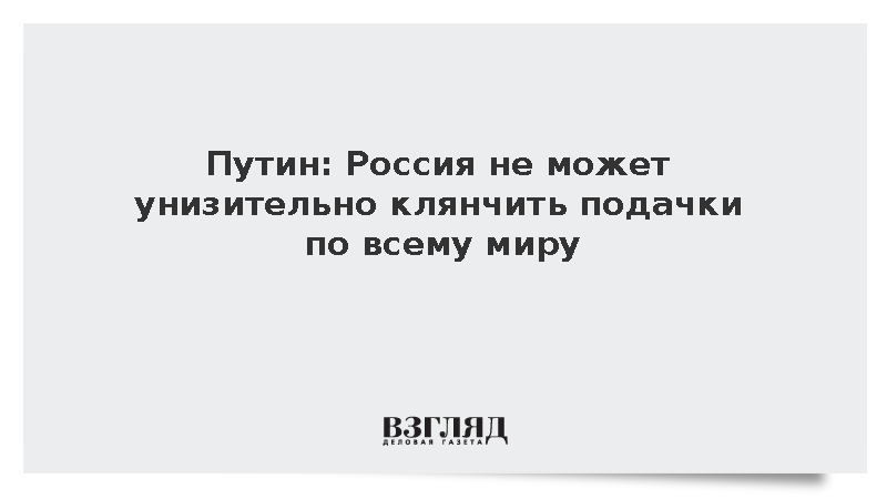 Путин: Россия не может унизительно клянчить подачки по всему миру