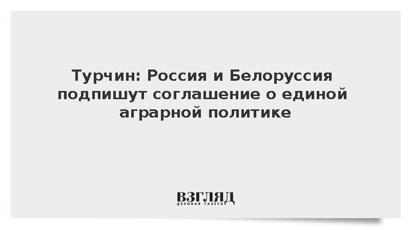Турчин: Россия и Белоруссия подпишут соглашение о единой аграрной политике