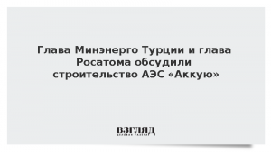Глава Минэнерго Турции и глава Росатома обсудили строительство АЭС «Аккую»