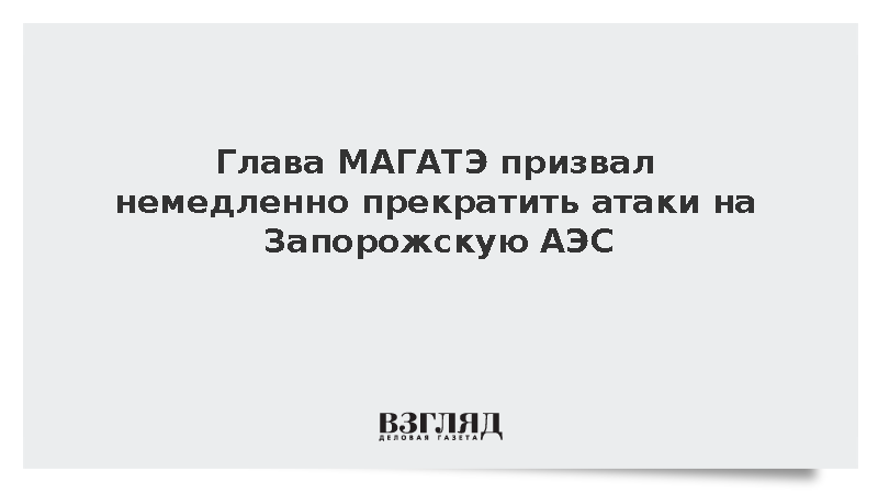 Глава МАГАТЭ призвал немедленно прекратить атаки на Запорожскую АЭС