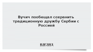 Вучич пообещал сохранить традиционную дружбу Сербии с Россией