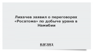 Лихачев заявил о переговорах «Росатома» по добыче урана в Намибии