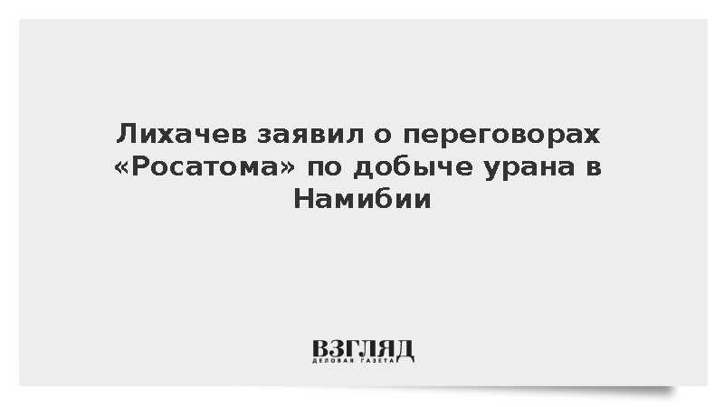 Лихачев заявил о переговорах «Росатома» по добыче урана в Намибии