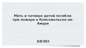 Мать и четверо детей погибли при пожаре в Комсомольске-на-Амуре