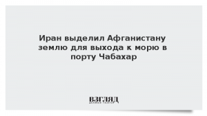 Иран выделил Афганистану землю для выхода к морю в порту Чабахар