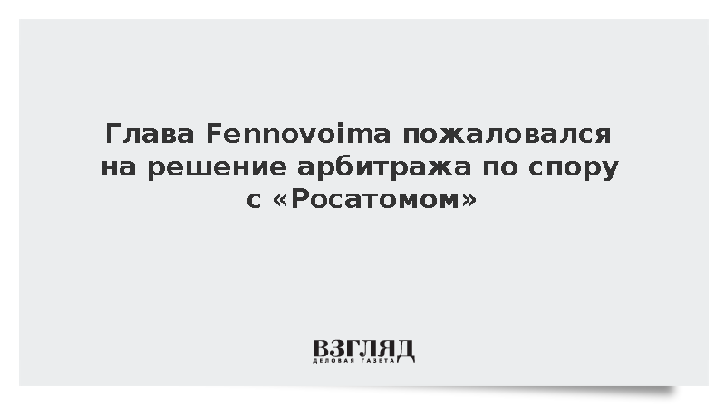 Глава Fennovoima пожаловался на решение арбитража по спору с «Росатомом»
