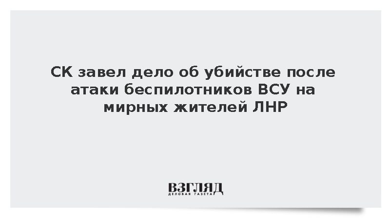 СК завел дело об убийстве после атаки беспилотников ВСУ на мирных жителей ЛНР